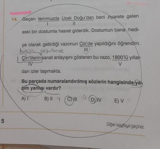 5
14. Geçen temmuzda Uzak Doğu'dan beni ziyarete gelen
1
||
eski bir dostumla hasret giderdik. Dostumun bana hedi-
ye olarak getirdiği vazonun Çin'de yapıldığını öğrendim.
bitişik yazılacok
|||
Çin'lilerin sanat anlayışını gösteren bu vazo, 1800'lü yıllar-