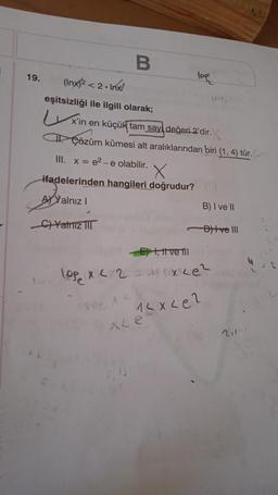 i
19.
B
(Inx)²
<2. Inx
eşitsizliği ile ilgili olarak;
x'in en küçük tam say, değeri 2'dir.
CP Çözüm kümesi alt aralıklarından biri (1, 4) tür.
III. x = e²-e olabilir.
X
ifadelerinden hangileri doğrudur?
A Yalnız I
C)Yalnız I
lep
XLe
B) I ve II
-D)tve III
E) , t ve fil
lop x </2 = x <e²
12x2e2