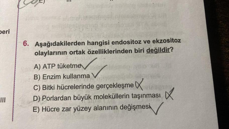 peri
|||
6. Aşağıdakilerden
olaylarının ortak
hangisi endositoz ve ekzositoz
özelliklerinden biri değildir?
A) ATP tüketme
B) Enzim kullanma
C) Bitki hücrelerinde gerçekleşme
D) Porlardan büyük moleküllerin taşınması
E) Hücre zar yüzey alanının değişmesi