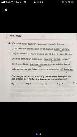 Turk Telekom LTE
X
TYT/TÜR
11:40
@ %52
14. Kanatlı kapısı, kapının nakışları, tokmağı, kapının
T
gıcırdayarak açılışı, içeri girer girmez insanın yüzüne
11
değen serinlik... Tam ortada büyük bir havuz... Birkaç
yerinde bakırdan çeşmeler, havuzun şırıltısı, kuşların
|||
Cıvıltısı... Bütün bunların arasından dar odaları bir bir
IV
selamlayarak yürürken her oda, âdeta bir ışık hüzmesi...
V
Bu parçada numaralanmış bölümlerin hangisinde
diğerlerinden farklı bir tamlama kullanılmıştır?
A) I
B) II
C) III
D) IV
E) L