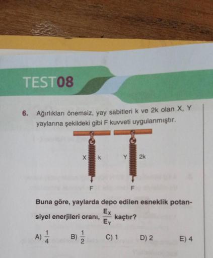 TEST08
6. Ağırlıkları önemsiz, yay sabitleri k ve 2k olan X, Y
yaylarına şekildeki gibi F kuvveti uygulanmıştır.
A)
X
B)
F
Buna göre, yaylarda depo edilen esneklik potan-
Ex
siyel enerjileri oranı,
kaçtır?
Ey
1
k
Y 2k
C) 1
D) 2
E) 4