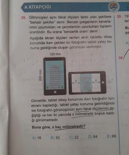 A KİTAPÇIĞI
26. Görünüşleri aynı fakat ölçüleri farklı olan şekillere
"benzer şekiller" denir. Benzer çokgenlerin kenarla-
rının uzunlukları ve çevrelerinin uzunlukları toplamı
orantılıdır. Bu orana "benzerlik oranı" denir.
Aşağıda ekran ölçüleri verilen akıllı tablette dikey
konumda iken çekilen bir fotoğrafın tablet yatay ko-
numa geldiğinde oluşan görüntüsü verilmiştir.
200 mm
120 mm
A) 16
ka kon: 17
B) 30
X
HORTSRAPE
C) 32
X
Görselde, tablet dikey konumda iken fotoğrafın tüm
ekranı kapladığı, tablet yatay konuma getirildiğinde
ise fotoğrafın görünüşünün aynı fakat ölçülerinin de-
ğiştiği ve her iki yanında x milimetrelik boşluk kaldı-
ğı görülmektedir.
Buna göre, x kaç milimetredir?
TMISTOL
D) 64
1271
E) 66
29. 197
len
30/
Bu
ça