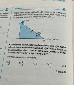 Å
an serbest
kadar çıkıp
sürtünmeli
arcanmış
dar
X
SORU 5
Å
Düşey kesiti verilen şekildeki eğik düzlemin K noktasından
serbest bırakılan cismin N noktasına geldiğinde kinetik enerji-
si, yere göre potansiyel enerjisine eşit oluyor.
V = 0
un
K
M
N
P
0333
yer (yatay)
KET
K noktasında cismin potansiyel enerjisi E olup eğik düzle-
min sürtünme kuvvetinin büyüklüğü eğik düzlem boyunca
değişmediğine göre, cisim P noktasına gelinceye kadar
sürtünme kuvvetinin yaptığı iş kaç E'dir?
(Noktalar arası uzaklıklar eşittir.)
A) 12/2
B) ²/2/2
C) 2
D)
80/3
E) 4
Cevap: B