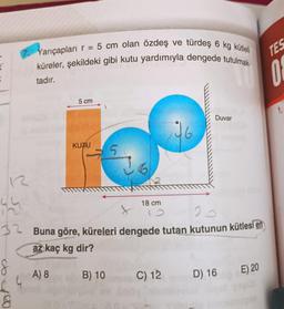 =
12
4/4
=
7. Yarıçapları r
: 5 cm olan özdeş ve türdeş 6 kg kütleli
küreler, şekildeki gibi kutu yardımıyla dengede tutulmak-
tadır.
36100
8
5 cm
A) 8
KUTU
2
32 Buna göre, küreleri dengede tutan kutunun kütlesi en
az kaç kg dir?
5
B) 10
18 cm
Duvar
C) 12
D) 16
E) 20
TES
0
1.