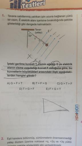 Testleri
1. Tavana sabitlenmiş yalıtkan ipin ucuna bağlanan yüklü
bir cisim, E elektrik alanı içerisine bırakıldığında şekilde
gösterildiği gibi dengede kalmaktadır.
53°
A) G> F>T
İpteki gerilme kuvveti T, cismin ağırlığı G ye elektrik
alanın cisme uygulad