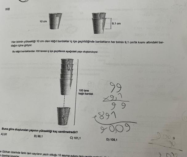 13)
10 cm
Her birinin yüksekliği 10 cm olan kâğıt bardaklar iç içe geçirildiğinde bardakların her birinin 9,1 cm'lik kısmı altındaki bar-
dağın içine giriyor.
Bu kağıt bardaklardan 100 tanesi iç içe geçirilerek aşağıdaki yapı oluşturuluyor.
100 tane
kağıt 