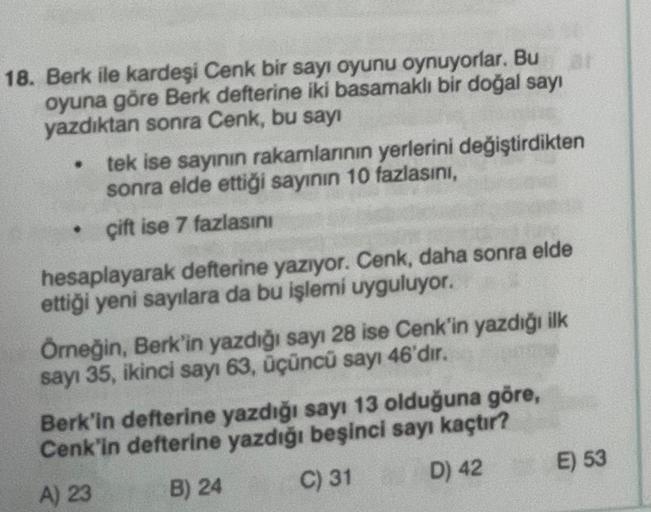 01
18. Berk ile kardeşi Cenk bir sayı oyunu oynuyorlar. Bu
oyuna göre Berk defterine iki basamaklı bir doğal sayı
yazdıktan sonra Cenk, bu sayı
•
•
tek ise sayının rakamlarının yerlerini değiştirdikten
sonra elde ettiği sayının 10 fazlasını,
çift ise 7 faz