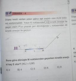 ÖRNEK - 4
Düşey kesiti verilen yolun yalnız eşit aralıklı olan KLM bölü-
mü sürtünmelidir. Yolun K noktasından 10E kinetik enerjisi ile
geçen cisim P'ye çıkarak geri döndüğünde L noktasından 4E
kinetik enerjisi ile geçiyor.
V TO
K
L
M
Buna göre dönüşte M noktasından geçerken kinetik enerji-
si kaç E olur? (IKLI = ILMI)
A) 2
B) 4
C) 5
D) 6
CAR
E) 8
Düşe
tünm
cisin
K
cis
m
A