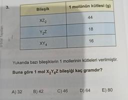 Urbital Yayınları
3.
Bileşik
XZ2
Y₂Z
XY4
A) 32 B) 42
1 molünün kütlesi (g)
C) 46
44
18
Yukarıda bazı bileşiklerin 1 mollerinin kütleleri verilmiştir.
Buna göre 1 mol X₂Y Z bileşiği kaç gramdır?
16
D) 64
E) 80