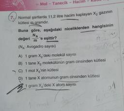 >> Mol - Tanecik - Hacim
7. Normal şartlarda 11,2 litre hacim kaplayan X₂ gazının
kütlesi m gramdır.
Buna göre, aşağıdaki niceliklerden hangisinin
NA
değeri 'e eşittir?
m
(NA: Avogadro sayısı)
22
me
A) 1 gram X₂'deki molekül sayısı
B) 1 tane X₂ molekülünün gram cinsinden kütlesi
C) 1 mol X₂'nin kütlesi
D) 1 tane X atomunun gram cinsinden kütlesi
1 gram X₂'deki X atom sayısı
1 mol
1
6,02