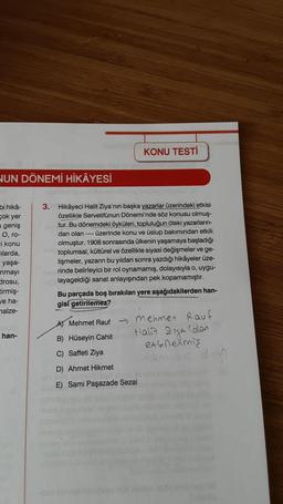 NUN DÖNEMİ HİKÂYESİ
bi hikâ-
çok yer
geniş
O, ro-
-i konu
ilarda,
yaşa-
nmayı
drosu,
tirmiş-
ve ha-
malze-
han-
3. Hikâyeci Halit Ziya'nın başka yazarlar üzerindeki etkisi
özellikle Servetifünun Dönemi'nde söz konusu olmuş-
tur. Bu dönemdeki öyküleri, topluluğun öteki yazarların-
dan olan ---- üzerinde konu ve üslup bakımından etkili
olmuştur. 1908 sonrasında ülkenin yaşamaya başladığı
toplumsal, kültürel ve özellikle siyasi değişmeler ve ge-
lişmeler, yazarın bu yıldan sonra yazdığı hikâyeler üze-
rinde belirleyici bir rol oynamamış, dolayısıyla o, uygu-
layageldiği sanat anlayışından pek kopamamıştır.
6789
KONU TESTİ
Bu parçada boş bırakılan yere aşağıdakilerden han-
gisi getirilemez?
Mehmet Rauf
B) Hüseyin Cahit
C) Saffeti Ziya
D) Ahmet Hikmet
→ Mehmet Rauf
Halia
Ziya (dan
extenermiş
1am s dog
Sami Paşazade Sezai