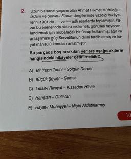 2. Uzun bir sanat yaşamı olan Ahmet Hikmet Müftüoğlu,
İkdam ve Servet-i Fünun dergilerinde yazdığı hikâye-
lerini 1901'de ----ve ---- adlı eserlerde toplamıştır. Ya-
zar bu eserlerinde okuru etkilemek, gönülleri heyecan-
landırmak için mübalağalı bir üslup kullanmış, ağır ve
anlaşılması güç Servetifünun dilini tercih etmiş ve ha-
yal mahsulü konuları anlatmıştır.
Bu parçada boş bırakılan yerlere aşağıdakilerin
hangisindeki hikâyeler getirilmelidir?
A) Bir Yazın Tarihi - Solgun Demet
B) Küçük Şeyler - Şemsa
C) Letaif-i Rivayat - Kıssadan Hisse
D) Haristan - Gülistan
E) Hayat-ı Muhayyel - Niçin Aldatırlarmış
10