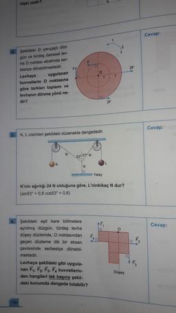 ilişki nedir?
160
Şekildeki 2r yarıçaplı düz-
gün ve türdeş dairesel lev-
ha O noktası etrafında ser-
bestçe dönebilmektedir.
Levhaya
uygulanan
kuvvetlerin O noktasına
göre torkları toplamı ve
levhanın dönme yönü ne-
dir?
FA
O
F
53-37° ip
4. Şekildeki eşit kare bölmelere
ayrılmış düzgün, türdeş levhal
düşey düzlemde, O noktasından
geçen düzleme dik bir eksen
çevresinde serbestçe dönebil-
mektedir.
ip
K, L cisimleri şekildeki düzenekte dengededir.
D
Levhaya şekildeki gibi uygula-
nan F₁, F₂, F3, F4 kuvvetlerin-
den hangileri tek başına şekil-
deki konumda dengede tutabilir?
O
Yatay
F
r
K'nin ağırlığı 24 N olduğuna göre, L'ninkikaç N dur?
(sin53° = 0,8 cos53° = 0,6)
45
2F
r
O
Düşey
2F
Cevap:
Cevap:
Cevap: