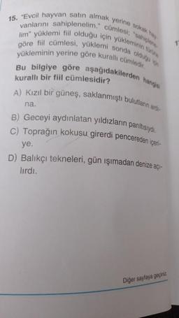 15. "Evcil hayvan satın almak yerine sokak hay
vanlarını sahiplenelim." cümlesi; "sahiplene
göre fiil cümlesi, yüklemi sonda olduğu için
lim" yüklemi fiil olduğu için yükleminin türüne
yükleminin yerine göre kurallı cümledir.
Bu bilgiye göre aşağıdakilerden
kurallı bir fiil cümlesidir?
hangisi
A) Kızıl bir güneş, saklanmıştı bulutların ardı-
na.
B) Geceyi aydınlatan yıldızların parıltısıydı.
C) Toprağın kokusu girerdi pencereden içeri-
ye.
D) Balıkçı tekneleri, gün ışımadan denize açı-
lırdı.
Diğer sayfaya geçiniz.
1