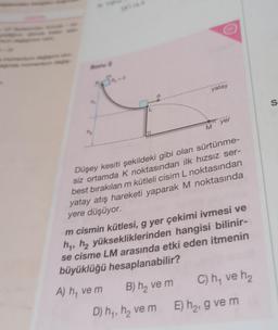 Soru 2
n₁
M₂
Joo-o
yatay
M
D) h₁, h₂ ve m
yer
Düşey kesiti şekildeki gibi olan sürtünme-
siz ortamda K noktasından ilk hızsız ser-
best bırakılan m kütleli cisim L noktasından
yatay atış hareketi yaparak M noktasında
yere düşüyor.
m cismin kütlesi, g yer çekimi ivmesi ve
h₁, h₂ yüksekliklerinden hangisi bilinir-
se cisme LM arasında etki eden itmenin
büyüklüğü hesaplanabilir?
A) h, ve m
B) h₂ ve m
C) h₁ ve h₂
E) h₂, g ve m
S