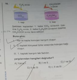 2
3.
16.
4
ARI YAYINLARI
CH, SIVIS
1. kap
2. kap
Şekildeki kaplardan 1. kaba CCI, sıvısının üze-
rine CH sivisi, 2. kaba C₂H₂OH sivisinin üzerine
-PL CH₂COOH SIVISI ilave ediliyor.
CCI
L
CH₂COOH
SIVISI
CH,OH
Buna göre;
Her iki kapta homojen karışım oluşur.
2. kaptaki kimyasal türler arasında hidrojen bağı
oluşur.
III. 1. kaptaki karışım tek fazlıdır.
yargılarından hangileri doğrudur?
A) Yaln
B) I ve II
D) II e III
C) I ve I
E) I, II ve III