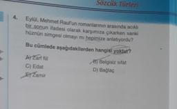 9-
7.
4.
Sözcük Türleri
Eylül, Mehmet Rauf'un romanlarının arasında acıklı
bir sonun ifadesi olarak karşımıza çıkarken sanki
hüznün simgesi olmayı mı hepimize anlatıyordu?
Bu cümlede aşağıdakilerden hangisi yoktur?
B) Belgisiz sifat
D) Bağlaç
A) Zarf fiil
C) Edat
E Zamir