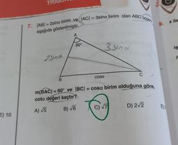 E) 10
TR
7. |AB| = 2sina birim ve|AC| = 3sina birim olan ABC üçgeni
aşağıda gösterilmiştir.
2sind
B
A
60°
cosa
3 sind
C
m(BAC) = 60° ve |BC| = cosa birim olduğuna göre,
cota değeri kaçtır?
A) √5
B) √6
C) √7
D) 2√2
Der
9.
E) 3
x ile
iş
A