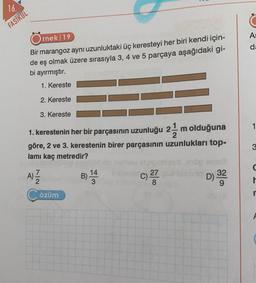 16.
FASİKÜL
Örnek 19
Bir marangoz aynı uzunluktaki üç keresteyi her biri kendi için-
de eş olmak üzere sırasıyla 3, 4 ve 5 parçaya aşağıdaki gi-
bi ayırmıştır.
1. Kereste
2. Kereste
3. Kereste
1. kerestenin her bir parçasının uzunluğu 2-1/2 m olduğuna
göre, 2 ve 3. kerestenin birer parçasının uzunlukları top-
lamı kaç metredir?
7|2
A)=1/12
Çözüm
B) ¹4 3
14
27
D) 32323
A:
da
3
r