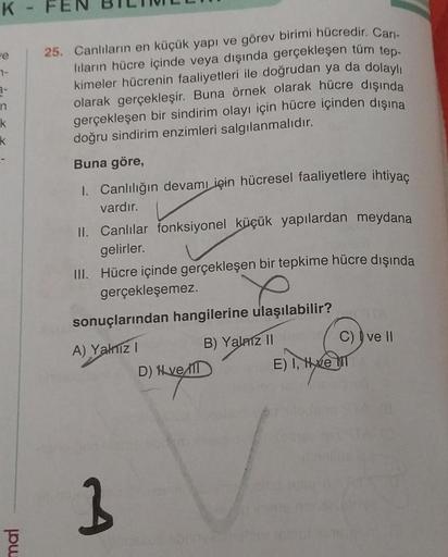 K
re
3-
n
k
k
mal
FEN
25. Canlıların en küçük yapı ve görev birimi hücredir. Can-
lıların hücre içinde veya dışında gerçekleşen tüm tep-
kimeler hücrenin faaliyetleri ile doğrudan ya da dolaylı
olarak gerçekleşir. Buna örnek olarak hücre dışında
gerçekleşe