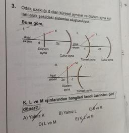 3. Odak uzaklığı d olan küresel aynalar ve düzlem ayna kul-
lanılarak şekildeki sistemler oluşturuluyor.
Buna göre,
+-)))
2d
Asal
eksen
d
Çukur ayna
Asal
eksen
d
Düzlem
ayna
III.
A) Yalnız K
Asal
eksen 2d
Düzlem
ayna
D) L ve M
d
M
Tümsek ayna
Tümsek ayna
K, L ve M ışınlarından hangileri kendi üzerinden geri
döner?
B) Yalnız L
2d
Çukur ayna
E) KX ve M
C)K ve M