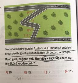 20
30°
A) 30
80°
1150
X
Cumhuriyet Cd.
Yukarıda birbirine paralel Atatürk ve Cumhuriyet caddeleri
arasındaki bağlantı yolunun üstten görüntüsü verilmiştir.
Buna göre, bağlantı yolu üzerinde x ile ifade edilen açı-
nın ölçüsü kaç derecedir?
B) 45
-Atatürk Cd--
C) 80
D) 115