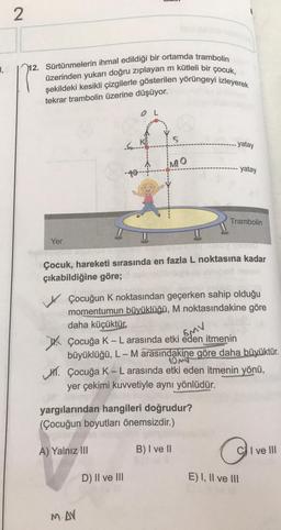 1,
2
12. Sürtünmelerin ihmal edildiği bir ortamda trambolin
üzerinden yukarı doğru zıplayan m kütleli bir çocuk,
şekildeki kesikli çizgilerle gösterilen yörüngeyi izleyerek
tekrar trambolin üzerine düşüyor.
Yer
LIT.
S.
OL
MO
M. AV
Çocuk, hareketi sırasında en fazla L noktasına kadar
çıkabildiğine göre; nobrali
D) II ve III
yatay
Çocuğun K noktasından geçerken sahip olduğu
momentumun büyüklüğü, M noktasındakine göre
daha küçüktür.
Çocuğa K - L arasında etki eden itmenin
5MV
büyüklüğü, L - M arasındakine göre daha büyüktür.
yargılarından hangileri doğrudur?
(Çocuğun boyutları önemsizdir.)
A) Yalnız III
B) I ve II
yatay
Trambolin
10M
Çocuğa K-L arasında etki eden itmenin yönü,
yer çekimi kuvvetiyle aynı yönlüdür.
O
CI ve III
E) I, II ve III