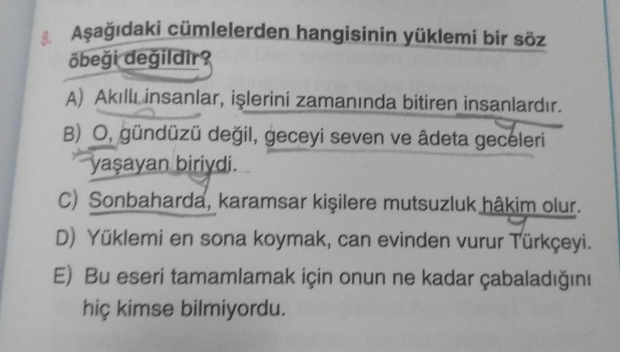 8. Aşağıdaki cümlelerden hangisinin yüklemi bir söz
öbeği değildir?
A) AkıllLinsanlar, işlerini zamanında bitiren insanlardır.
B) O, gündüzü değil, geceyi seven ve âdeta geceleri
yaşayan biriydi.
C) Sonbaharda, karamsar kişilere mutsuzluk hâkim olur.
D) Yü