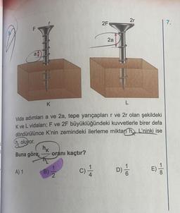 LL
A) 1
F
P
K
nk
oranı kaçtır?
Vida adımları a ve 2a, tepe yarıçapları r ve 2r olan şekildeki
K ve L vidaları; F ve 2F büyüklüğündeki kuvvetlerle birer defa
döndürülünce K'nin zemindeki ilerleme miktan h L'ninki ise
Choluyor.
Buna göre,
B) 1
2
C)
2F
1
2a
L
2r
D) //
E) 1/2
7.