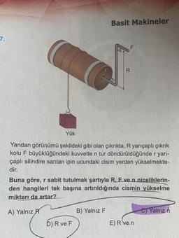 7.
Yük
Basit Makineler
D) R ve F
D
B) Yalnız F
F
Yandan görünümü şekildeki gibi olan çıkrıkta, R yarıçaplı çıkrık
kolu F büyüklüğündeki kuvvetle n tur döndürüldüğünde r yarı-
çaplı silindire sarılan ipin ucundaki cisim yerden yükselmekte-
dir.
R
Buna göre, r sabit tutulmak şartıyla R, F ve n niceliklerin-
den hangileri tek başına artırıldığında cismin yükselme
miktarı da artar?
A) Yalnız R
E) R ve n
C)Yalnız n