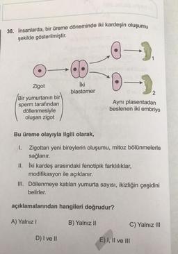 38. İnsanlarda, bir üreme döneminde iki kardeşin oluşumu
şekilde gösterilmiştir.
Zigot
Bir yumurtanın bir
sperm tarafından
döllenmesiyle
oluşan zigot
A
Loosd
a
İki
blastomer
A) Yalnız I
D) I ve II
CI
ATTA
-).
Bu üreme olayıyla ilgili olarak,
I. Zigottan yeni bireylerin oluşumu, mitoz bölünmelerle
sağlanır.
açıklamalarından hangileri doğrudur?
B) Yalnız II
-->
Aynı plasentadan
beslenen iki embriyo
II. İki kardeş arasındaki fenotipik farklılıklar,
modifikasyon ile açıklanır.
III. Döllenmeye katılan yumurta sayısı, ikizliğin çeşidini
belirler.
C) Yalnız III
E) I, II ve III