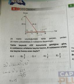 NESIL
5
20 m
Q=15
Duvar
B)
ACEMİ
A
A
3
2
20+ (20-3) = 25
400 + a² = 625
lies
225
25 m
15
18
B
teem
B'
25 metre uzunluğundaki tahta
20 metre yükseklikteki A noktasına dayanmıştır.
kayarak A'B' konumuna
Tahta
geldiğine
göre,
A noktasının ortalama kayma hızının, B noktasının ortala-
ma kayma hızına oranı kaçtır?
A) 2
C) 1
Yer
parçası,
D) 12/21
yerden
2
E) -33
7
Yu
ka
Bu
A)
CAP