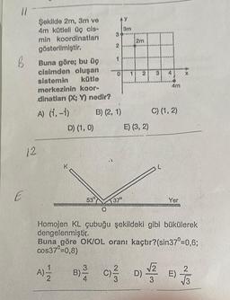 11
B
E
Şekilde 2m, 3m ve
4m kütleli üç cis-
min koordinatları
gösterilmiştir.
Buna göre; bu üç
cisimden oluşan
sistemin
kütle
merkezinin koor-
dinatları (X; Y) nedir?
A) (1, -1)
12
D) (1, 0)
3
2
530
B) (2, 1)
0 1 2
370
y
3m
2m
A)=1/12 B) C)/3
E) (3, 2)
C)/D)
3
4
5/3
4m
C) (1, 2)
Yer
Homojen KL çubuğu şekildeki gibi bükülerek
dengelenmiştir.
Buna göre OK/OL oranı kaçtır? (sin37°=0,6;
cos37⁰=0,8)
www
X
E)
7/3