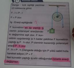 Aklinda Olsun
Denge tork eşitliği yazılırsa
(O noktasına göre)
F.r=P.r
F = P olur.
İş - Enerji eşitliğinde
F kuvvetinin en az yaptığı iş
cismin potansiyel enerjisinde-
ki değişimine eşit olur. F kuv-
vetinin uygulandığı ip h kadar çekilirse F kuvvetinin
yaptığı iş F. h olur. P cisminin kazandığı potansiyel
enerji P. h olur.
P
F
F.h=P.h (Dengede olduğu için P yükü sabit hızla
hareket ediyor.) P = F
Net kuvvetin yaptığı iş sıfır olduğundan kinetik enerji
değişmez.