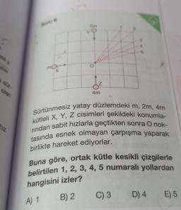 5
950 9
atay
a sür-
olan
hiz
Soru 6
O
Z
4m
Sürtünmesiz yatay düzlemdeki m, 2m, 4m
kütleli X, Y, Z cisimleri şekildeki konumla-
rindan sabit hızlarla geçtikten sonra O nok-
tasında esnek olmayan çarpışma yaparak
birlikte hareket ediyorlar.
Buna göre, ortak kütle kesikli çizgilerle
belirtilen 1, 2, 3, 4, 5 numaralı yollardan
hangisini izler?
A) 1
B) 2
C) 3 D) 4 E) 5
