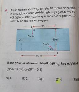 a'
4. Akıntı hızının sabit ve v₂, genişliği 60 m olan bir nehirde
K ve L noktalarından şekildeki gibi suya göre 5 m/s bü-
yüklüğünde sabit hızlarla aynı anda nehre giren yüzü-
cüler, M noktasında karşılaşıyor.
M.
A) 1
K
B) 2
5 m/s
- 30 m
5 m/s
60 m-
37°
Buna göre, akıntı hızının büyüklüğü (v₂) kaç m/s'dir?
(sin37° = 0,6, cos37° = 0,8)
C) 3
60 m
IL
D) 4
E) 5