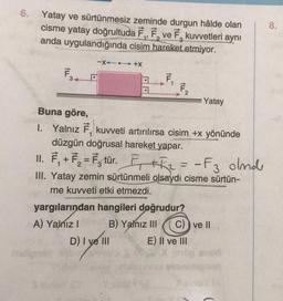 6. Yatay ve sürtünmesiz zeminde durgun hâlde olan
cisme yatay doğrultuda F₁, F, ve F, kuvvetleri aynı
anda uygulandığında cisim hareket etmiyor.
F34
-X+X
F₁
1 F₂
D) I ve III
Buna göre,
I. Yalnız F, kuvveti artırılırsa cisim +x yönünde
düzgün doğrusal hareket yapar.
II. F₁+F₂ = F₂ tür. F₁+F₂= - F3 olmd
III. Yatay zemin sürtünmeli olsaydı cisme sürtün-
me kuvveti etki etmezdi.
yargılarından hangileri doğrudur?
A) Yalnız I
B) Yalnız III
Yatay
C) ve II
E) II ve III
3010p enué
8.