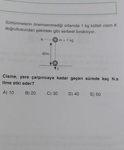 Sürtünmelerin önemsenmediği ortamda 1 kg kütleli cisim K
doğrultusundan şekildeki gibi serbest bırakılıyor.
m = 1 kg
K-
45m
9
Cisme, yere çarpıncaya kadar geçen sürede kaç N.s
itme etki eder?
A) 10 B) 20 C) 30 D) 40 E) 50