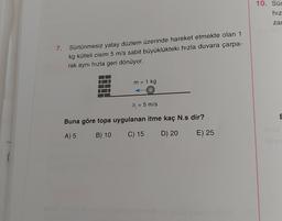 7.
Sürtünmesiz yatay düzlem üzerinde hareket etmekte olan 1
kg kütleli cisim 5 m/s sabit büyüklükteki hızla duvara çarpa-
rak aynı hızla geri dönüyor.
m = 1 kg
9; = 5 m/s
Buna göre topa uygulanan itme kaç N.s dir?
A) 5
B) 10
C) 15
D) 20
E) 25
10. Sür
hız
zar
E