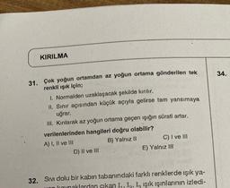 KIRILMA
31. Çok yoğun ortamdan az yoğun ortama gönderilen tek
renkli ışık için;
I. Normalden uzaklaşacak şekilde kırılır.
II. Sınır açısından küçük açıyla gelirse tam yansımaya
uğrar.
III. Kırılarak az yoğun ortama geçen işığın sürati artar.
verilenlerinden hangileri doğru olabilir?
A) I, II ve III
B) Yalnız II
D) II ve III
C) I ve III
E) Yalnız III
32. Sıvı dolu bir kabin tabanındaki farklı renklerde ışık ya-
on kaynaklardan çıkan I., I. L Işık ışınlarının izledi-
34.