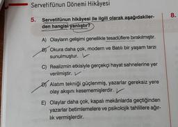 Servetifünun Dönemi Hikâyesi
5. Servetifünun hikâyesi ile ilgili olarak aşağıdakiler-
den hangisi yanlıştır?
A) Olayların gelişimi genellikle tesadüflere bırakılmıştır.
B) Okura daha çok, modern ve Batılı bir yaşam tarzı
sunulmuştur.
C) Realizmin etkisiyle gerçekçi hayat sahnelerine yer
verilmiştir. V
D) Alatım tekniği güçlenmiş, yazarlar gereksiz yere
olay akışını kesememişlerdir.
E) Olaylar daha çok, kapalı mekânlarda geçtiğinden
yazarlar betimlemelere ve psikolojik tahlillere ağır-
lık vermişlerdir.
8.