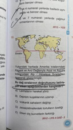 ekleş
nız IV
rçek-
Sferin
ğinin
yak-
inda
tila-
z III
10.
arın benzer olması
ve 4 numaralı yerlerde fosillerin aynı
yaşta ve benzer olması
E ve 7 numaralı yerlerde yağmur
ormanlarının olması
(P
Ekvator
³8.
2012-YGS
Yukarıdaki haritada Amerika kıtalarındaki
Kayalık ve And Dağlarıyla Asya ve Avrupa
kıtalarındaki Alp - Himalaya Sıradağları
taranarak gösterilmiştir.
Bu dağ sıralarının doğrultusunu belirle-
yen etken aşağıdakilerden hangisidir?
A) Levhaların hareket yönü
B) Deprem kuşaklarının uzanışı
C) Volkanik sahaların dağılışı
D) Jeosenklinallerdeki tortulların özelliği
E) Etken dış kuvvetlerin farklılığı
2012-LYS 4 COĞ-2
/benimhocam
61