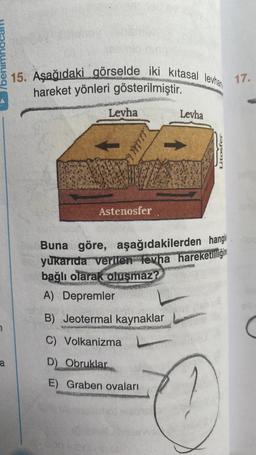 7
a
15. Aşağıdaki görselde iki kıtasal levhan
hareket yönleri gösterilmiştir.
Levha
ALALAL
Astenosfer
Levha
Litosfer
Buna göre, aşağıdakilerden hangis
yukarıda verilen tevha hareketliliğin
bağlı olarak oluşmaz?
A) Depremler
B) Jeotermal kaynaklar
C) Volkanizma
D) Obruklar
E) Graben ovaları
17.