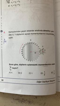 i
5.
32
B) X₁ X₂ X3
E) X₁ X3 > X₂
A
Merkezlerinden geçen eksenler etrafında dönebilen şekil-
deki X, Y dişlilerinin açısal momentumlarının büyüklükleri,
eşittir.
www
mum
B) 2
X
Buna göre, dişlilerin eylemsizlik momentlerinin oranı
Ix
kaçtır?
ly
A) 4
4r
C) 1
D)
2
Diğer Sayfaya Geçiniz.