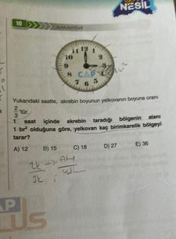 1
10
3
1
AMATOR
P
TUS
11 12 1
10
9
8 CAP
76 5
Yukarıdaki saatte, akrebin boyunun yelkovanın boyuna oran
saat içinde akrebin taradığı bölgenin alans
1 br² olduğuna göre, yelkovan kaç birimkarelik bölgeyi
tarar?
A) 12
B) 15
24-
2-). Ak
Ik T
C) 18
NESIL
D) 27
E) 36