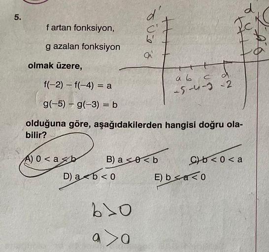 5.
f artan fonksiyon,
g azalan fonksiyon
olmak üzere,
f(-2) = f(-4)= a
-
g(-5) = g(-3) = b
-
A) 0<a<b
d'
D) a b < 0
a'
B) a0<b
610
a>0
olduğuna göre, aşağıdakilerden hangisi doğru ola-
bilir?
++++
t
a b c d
-5-4-3-2
Cb<0<a
d
E) ba<0