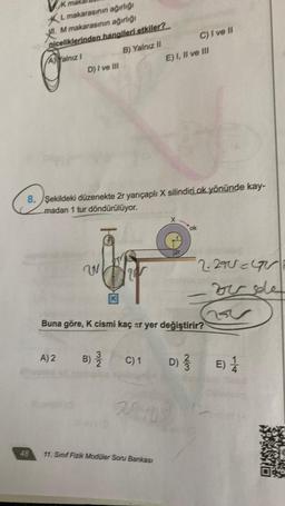 K mak
L
makarasının ağırlığı
M makarasının ağırlığı
niceliklerinden hangileri etkiler?
A) Yalnız 1
B) Yalnız II
48
D) I ve III
8. Şekildeki düzenekte 2r yarıçaplı X silindiri.ok yönünde kay-
madan 1 tur döndürülüyor.
W
2
A) 2 B) 23/1/20
C) 1
E) I, II ve III
Buna göre, K cismi kaç ar yer değiştirir?
11. Sınıf Fizik Modüler Soru Bankası
2r
75-105
C) I ve II
D) 31/3/13
w/N
2.290=4V
vide
v
E) 1/1