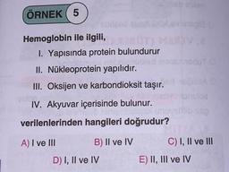 ÖRNEK 5
Hemoglobin ile ilgili,
soilead
1. Yapısında protein bulundurur
II. Nükleoprotein yapılıdır.
III. Oksijen ve karbondioksit taşır.
IV. Akyuvar içerisinde bulunur.
verilenlerinden hangileri doğrudur?
A) I ve III
B) II ve IV
D) I, II ve IV
noy
ubxodut Ci
loe
b. ss0
C) I, II ve III
E) II, III ve IV