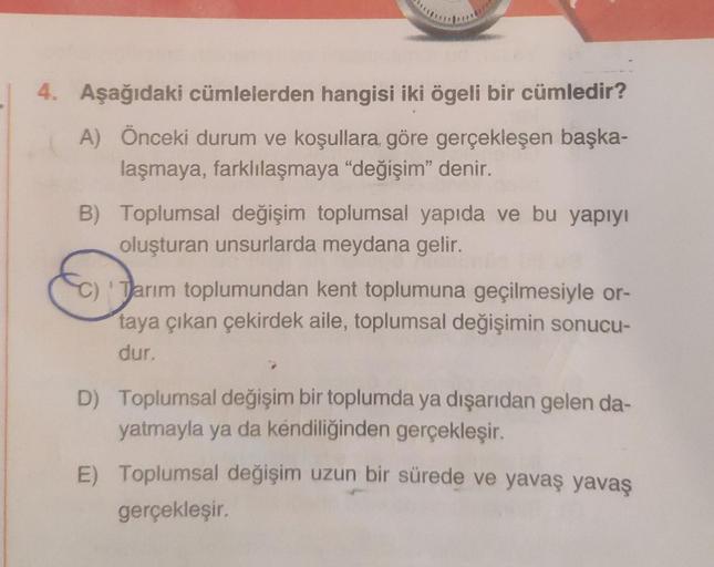 4. Aşağıdaki cümlelerden hangisi iki ögeli bir cümledir?
A) Önceki durum ve koşullara, göre gerçekleşen başka-
laşmaya, farklılaşmaya "değişim" denir.
B) Toplumsal değişim toplumsal yapıda ve bu yapıyı
oluşturan unsurlarda meydana gelir.
Tarım toplumundan