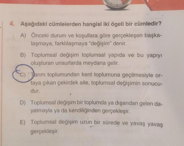 4. Aşağıdaki cümlelerden hangisi iki ögeli bir cümledir?
A) Önceki durum ve koşullara, göre gerçekleşen başka-
laşmaya, farklılaşmaya "değişim" denir.
B) Toplumsal değişim toplumsal yapıda ve bu yapıyı
oluşturan unsurlarda meydana gelir.
Tarım toplumundan 